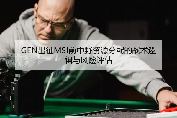 GEN出征MSI前中野资源分配的战术逻辑与风险评估