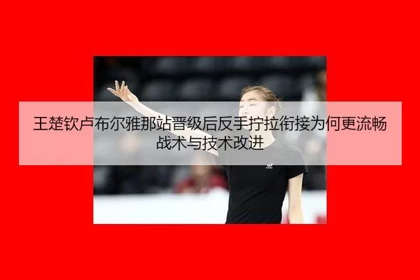 王楚钦卢布尔雅那站晋级后反手拧拉衔接为何更流畅战术与技术改进